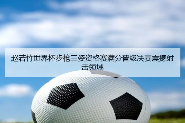 赵若竹世界杯步枪三姿资格赛满分晋级决赛震撼射击领域