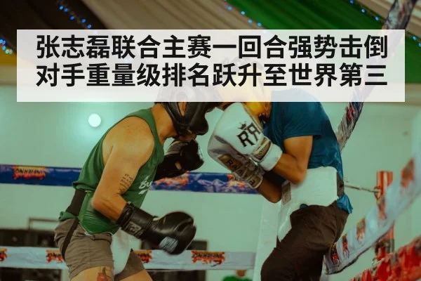 张志磊联合主赛一回合强势击倒对手重量级排名跃升至世界第三